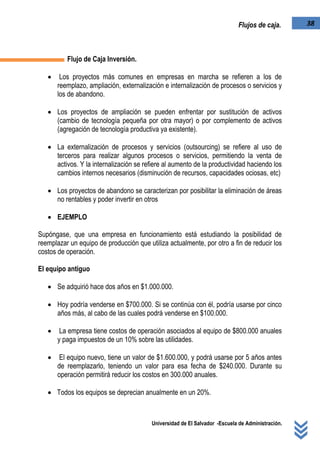 Universidad de El Salvador -Escuela de Administración.
38Flujos de caja.
Flujo de Caja Inversión.
 Los proyectos más comunes en empresas en marcha se refieren a los de
reemplazo, ampliación, externalización e internalización de procesos o servicios y
los de abandono.
 Los proyectos de ampliación se pueden enfrentar por sustitución de activos
(cambio de tecnología pequeña por otra mayor) o por complemento de activos
(agregación de tecnología productiva ya existente).
 La externalización de procesos y servicios (outsourcing) se refiere al uso de
terceros para realizar algunos procesos o servicios, permitiendo la venta de
activos. Y la internalización se refiere al aumento de la productividad haciendo los
cambios internos necesarios (disminución de recursos, capacidades ociosas, etc)
 Los proyectos de abandono se caracterizan por posibilitar la eliminación de áreas
no rentables y poder invertir en otros
 EJEMPLO
Supóngase, que una empresa en funcionamiento está estudiando la posibilidad de
reemplazar un equipo de producción que utiliza actualmente, por otro a fin de reducir los
costos de operación.
El equipo antiguo
 Se adquirió hace dos años en $1.000.000.
 Hoy podría venderse en $700.000. Si se continúa con él, podría usarse por cinco
años más, al cabo de las cuales podrá venderse en $100.000.
 La empresa tiene costos de operación asociados al equipo de $800.000 anuales
y paga impuestos de un 10% sobre las utilidades.
 El equipo nuevo, tiene un valor de $1.600.000, y podrá usarse por 5 años antes
de reemplazarlo, teniendo un valor para esa fecha de $240.000. Durante su
operación permitirá reducir los costos en 300.000 anuales.
 Todos los equipos se deprecian anualmente en un 20%.
 