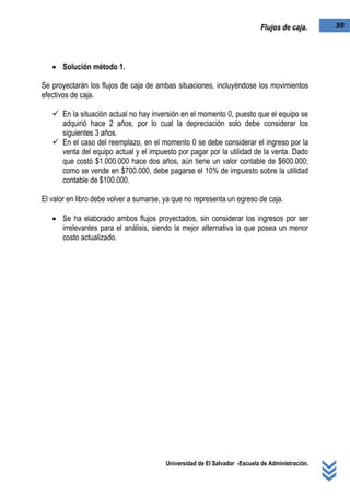 Universidad de El Salvador -Escuela de Administración.
39Flujos de caja.
 Solución método 1.
Se proyectarán los flujos de caja de ambas situaciones, incluyéndose los movimientos
efectivos de caja.
 En la situación actual no hay inversión en el momento 0, puesto que el equipo se
adquirió hace 2 años, por lo cual la depreciación solo debe considerar los
siguientes 3 años.
 En el caso del reemplazo, en el momento 0 se debe considerar el ingreso por la
venta del equipo actual y el impuesto por pagar por la utilidad de la venta. Dado
que costó $1.000.000 hace dos años, aún tiene un valor contable de $600.000;
como se vende en $700.000, debe pagarse el 10% de impuesto sobre la utilidad
contable de $100.000.
El valor en libro debe volver a sumarse, ya que no representa un egreso de caja.
 Se ha elaborado ambos flujos proyectados, sin considerar los ingresos por ser
irrelevantes para el análisis, siendo la mejor alternativa la que posea un menor
costo actualizado.
 
