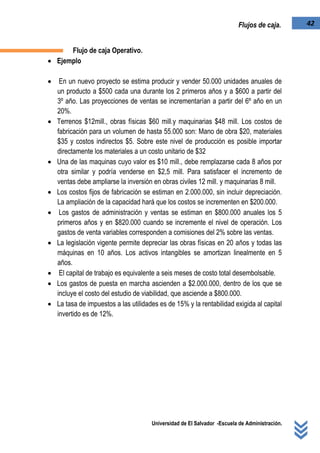 Universidad de El Salvador -Escuela de Administración.
42Flujos de caja.
Flujo de caja Operativo.
 Ejemplo
 En un nuevo proyecto se estima producir y vender 50.000 unidades anuales de
un producto a $500 cada una durante los 2 primeros años y a $600 a partir del
3º año. Las proyecciones de ventas se incrementarían a partir del 6º año en un
20%.
 Terrenos $12mill., obras físicas $60 mill.y maquinarias $48 mill. Los costos de
fabricación para un volumen de hasta 55.000 son: Mano de obra $20, materiales
$35 y costos indirectos $5. Sobre este nivel de producción es posible importar
directamente los materiales a un costo unitario de $32
 Una de las maquinas cuyo valor es $10 mill., debe remplazarse cada 8 años por
otra similar y podría venderse en $2,5 mill. Para satisfacer el incremento de
ventas debe ampliarse la inversión en obras civiles 12 mill. y maquinarias 8 mill.
 Los costos fijos de fabricación se estiman en 2.000.000, sin incluir depreciación.
La ampliación de la capacidad hará que los costos se incrementen en $200.000.
 Los gastos de administración y ventas se estiman en $800.000 anuales los 5
primeros años y en $820.000 cuando se incremente el nivel de operación. Los
gastos de venta variables corresponden a comisiones del 2% sobre las ventas.
 La legislación vigente permite depreciar las obras físicas en 20 años y todas las
máquinas en 10 años. Los activos intangibles se amortizan linealmente en 5
años.
 El capital de trabajo es equivalente a seis meses de costo total desembolsable.
 Los gastos de puesta en marcha ascienden a $2.000.000, dentro de los que se
incluye el costo del estudio de viabilidad, que asciende a $800.000.
 La tasa de impuestos a las utilidades es de 15% y la rentabilidad exigida al capital
invertido es de 12%.
 