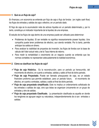 Universidad de El Salvador -Escuela de Administración.
7Flujos de caja.
1. Qué es un flujo de caja?
En finanzas y en economía se entiende por flujo de caja o flujo de fondos (en inglés cash flow)
los flujos de entradas y salidas de caja o efectivo, en un período dado.
El flujo de caja es la acumulación neta de activos líquidos en un periodo determinado y, por lo
tanto, constituye un indicador importante de la liquidez de una empresa.
El estudio de los flujos de caja dentro de una empresa puede ser utilizado para determinar:
 Problemas de liquidez. El ser rentable no significa necesariamente poseer liquidez. Una
compañía puede tener problemas de efectivo, aun siendo rentable. Por lo tanto, permite
anticipar los saldos en dinero.
 Para analizar la viabilidad de proyectos de inversión, los flujos de fondos son la base de
cálculo del Valor actual neto y de la Tasa interna de retorno.
 Para medir la rentabilidad o crecimiento de un negocio cuando se entienda que las
normas contables no representan adecuadamente la realidad económica.
2. Cómo se clasifican los flujos de caja?
 Flujo de caja Histórico. Es la reconstrucción, para un periodo ya transcurrido, del
movimiento de efectivo, en cuanto a entradas, salidas y saldo al final de dicho periodo.
 Flujo de caja Proyectado. Puede ser llamado presupuesto de caja, es un estado
financiero proforma que permite establecer, para un periodo futuro, el movimiento de
efectivo, en cuanto a entradas, salidas y saldo al final de dicho período.
 Flujo de caja proyectado simplificado. Este no implica un ordenamiento sofisticado de
las entradas o salidas de caja, sino que éstas se organizan únicamente en un grupo de
entradas y otro de salidas.
 Flujo de caja proyectado Clasificado. La presentación clasificada es aquella en donde
los renglones se agrupan según su naturaleza, independientemente de si son entradas o
salidas:
 