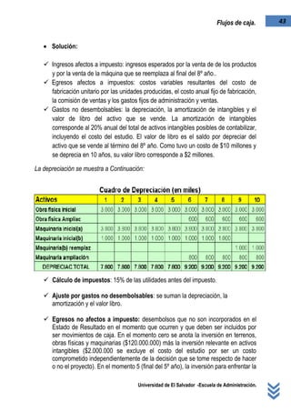 Universidad de El Salvador -Escuela de Administración.
43Flujos de caja.
 Solución:
 Ingresos afectos a impuesto: ingresos esperados por la venta de de los productos
y por la venta de la máquina que se reemplaza al final del 8º año..
 Egresos afectos a impuestos: costos variables resultantes del costo de
fabricación unitario por las unidades producidas, el costo anual fijo de fabricación,
la comisión de ventas y los gastos fijos de administración y ventas.
 Gastos no desembolsables: la depreciación, la amortización de intangibles y el
valor de libro del activo que se vende. La amortización de intangibles
corresponde al 20% anual del total de activos intangibles posibles de contabilizar,
incluyendo el costo del estudio. El valor de libro es el saldo por depreciar del
activo que se vende al término del 8º año. Como tuvo un costo de $10 millones y
se deprecia en 10 años, su valor libro corresponde a $2 millones.
La depreciación se muestra a Continuación:
 Cálculo de impuestos: 15% de las utilidades antes del impuesto.
 Ajuste por gastos no desembolsables: se suman la depreciación, la
amortización y el valor libro.
 Egresos no afectos a impuesto: desembolsos que no son incorporados en el
Estado de Resultado en el momento que ocurren y que deben ser incluidos por
ser movimientos de caja. En el momento cero se anota la inversión en terrenos,
obras físicas y maquinarias ($120.000.000) más la inversión relevante en activos
intangibles ($2.000.000 se excluye el costo del estudio por ser un costo
comprometido independientemente de la decisión que se tome respecto de hacer
o no el proyecto). En el momento 5 (final del 5º año), la inversión para enfrentar la
 
