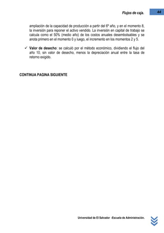 Universidad de El Salvador -Escuela de Administración.
44Flujos de caja.
ampliación de la capacidad de producción a partir del 6º año, y en el momento 8,
la inversión para reponer el activo vendido. La inversión en capital de trabajo se
calcula como el 50% (medio año) de los costos anuales desembolsables y se
anota primero en el momento 0 y luego, el incremento en los momentos 2 y 5.
 Valor de desecho: se calculó por el método económico, dividiendo el flujo del
año 10, sin valor de desecho, menos la depreciación anual entre la tasa de
retorno exigido.
CONTINUA PAGINA SIGUIENTE
 