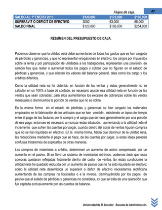 Universidad de El Salvador -Escuela de Administración.
47Flujos de caja.
RESUMEN DEL PRESUPUESTO DE CAJA.
Podemos observar que la utilidad neta debe aumentarse de todos los gastos que se han cargado
de pérdidas y ganancias, y que no representan erogaciones en efectivo; los cargos por impuestos
sobre la renta y por participación de utilidades a los trabajadores, representan una provisión, en
cambio hay que restar o aumentar todos los pagos y cobros que no figuran en el estado de
pérdidas y ganancias, y que afecten los valores del balance general, tales como los cargo y los
créditos diferidos.
Como la utilidad neta se ha obtenido en función de las ventas y estas generalmente no se
calculan en un 100% a base de contado, es necesario ajustar esa utilidad neta en función de las
ventas que sean cobradas; para ellos aumentamos los excesos de cobranzas sobre las ventas
mensuales o disminuimos la porción de ventas que no se cobra.
En la misma forma en el estado de pérdidas y ganancias se han cargado los materiales
empleados en la fabricación de los artículos que se han vendido , existiendo un lapso de tiempo
entre el pago de las facturas por la compra y el cargo que se hace generalmente por una porción
de ese pago; entonces es necesario armonizar estas situación, , aumentando a la utilidad neta el
incremento que sufren las cuentas por pagar, cuando dentro del coste de ventas figuran compras
que no se han liquidado en efectivo. En la misma forma, habrá que disminuir de la utilidad neta,
las reducciones mediante el pago que se hace, de las cuentas por pagar, si estas ideas parecen
confusas trataremos de explicarlas de otras maneras.
Las compras de materiales a crédito, determinan un aumento de activo compensado por un
aumento en el pasivo. Si se lleva un sistema de inventarios mínimos, podemos decir que esas
compras quedaran reflejadas finalmente dentro del costo de ventas. En estas condiciones la
utilidad neta ha quedado reducida por un aumento de pasivo que no ha sido liquidado en efectivo;
como la utilidad neta desemboca un superávit o déficit de efectivo necesitamos rectificarla
aumentando de las compras no liquidadas o a la inversa, disminuyéndola por los pagos de
pasivo que el estado de pérdidas y ganancias no considera, ay que se trata de una operación que
fue captada exclusivamente por las cuentas de balance.
SALDO AL 1º ENERO 2013 $120,000 $123,000 $186,000
SUPERAVIT O DEFICIT DE EFECTIVO 3000 63,000 68,000
SALDO FINAL $123,000 $186,000 $254,000
 