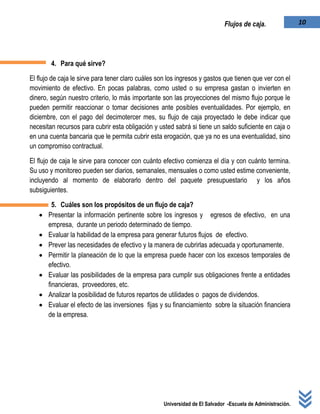 Universidad de El Salvador -Escuela de Administración.
10Flujos de caja.
4. Para qué sirve?
El flujo de caja le sirve para tener claro cuáles son los ingresos y gastos que tienen que ver con el
movimiento de efectivo. En pocas palabras, como usted o su empresa gastan o invierten en
dinero, según nuestro criterio, lo más importante son las proyecciones del mismo flujo porque le
pueden permitir reaccionar o tomar decisiones ante posibles eventualidades. Por ejemplo, en
diciembre, con el pago del decimotercer mes, su flujo de caja proyectado le debe indicar que
necesitan recursos para cubrir esta obligación y usted sabrá si tiene un saldo suficiente en caja o
en una cuenta bancaria que le permita cubrir esta erogación, que ya no es una eventualidad, sino
un compromiso contractual.
El flujo de caja le sirve para conocer con cuánto efectivo comienza el día y con cuánto termina.
Su uso y monitoreo pueden ser diarios, semanales, mensuales o como usted estime conveniente,
incluyendo al momento de elaborarlo dentro del paquete presupuestario y los años
subsiguientes.
5. Cuáles son los propósitos de un flujo de caja?
 Presentar la información pertinente sobre los ingresos y egresos de efectivo, en una
empresa, durante un periodo determinado de tiempo.
 Evaluar la habilidad de la empresa para generar futuros flujos de efectivo.
 Prever las necesidades de efectivo y la manera de cubrirlas adecuada y oportunamente.
 Permitir la planeación de lo que la empresa puede hacer con los excesos temporales de
efectivo.
 Evaluar las posibilidades de la empresa para cumplir sus obligaciones frente a entidades
financieras, proveedores, etc.
 Analizar la posibilidad de futuros repartos de utilidades o pagos de dividendos.
 Evaluar el efecto de las inversiones fijas y su financiamiento sobre la situación financiera
de la empresa.
 