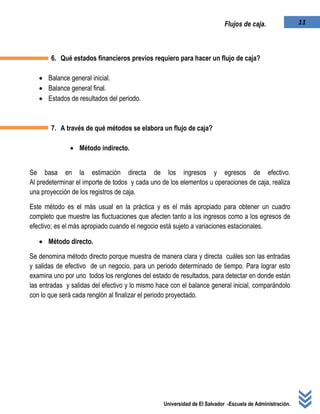 Universidad de El Salvador -Escuela de Administración.
11Flujos de caja.
6. Qué estados financieros previos requiero para hacer un flujo de caja?
 Balance general inicial.
 Balance general final.
 Estados de resultados del periodo.
7. A través de qué métodos se elabora un flujo de caja?
 Método indirecto.
Se basa en la estimación directa de los ingresos y egresos de efectivo.
Al predeterminar el importe de todos y cada uno de los elementos u operaciones de caja, realiza
una proyección de los registros de caja.
Este método es el más usual en la práctica y es el más apropiado para obtener un cuadro
completo que muestre las fluctuaciones que afecten tanto a los ingresos como a los egresos de
efectivo; es el más apropiado cuando el negocio está sujeto a variaciones estacionales.
 Método directo.
Se denomina método directo porque muestra de manera clara y directa cuáles son las entradas
y salidas de efectivo de un negocio, para un periodo determinado de tiempo. Para lograr esto
examina uno por uno todos los renglones del estado de resultados, para detectar en donde están
las entradas y salidas del efectivo y lo mismo hace con el balance general inicial, comparándolo
con lo que será cada renglón al finalizar el periodo proyectado.
 