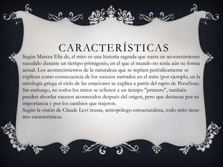 CARACTERÍSTICAS
Según Marcea Elia de, el mito es una historia sagrada que narra un acontecimiento
sucedido durante un tiempo primigenio, en el que el mundo no tenía aún su forma
actual. Los acontecimientos de la naturaleza que se repiten periódicamente se
explican como consecuencia de los sucesos narrados en el mito (por ejemplo, en la
mitología griega el ciclo de las estaciones se explica a partir del rapto de Perséfone.
Sin embargo, no todos los mitos se refieren a un tiempo "primero", también
pueden abordar sucesos acontecidos después del origen, pero que destacan por su
importancia y por los cambios que trajeron.
Según la visión de Claude Levi trusas, antropólogo estructuralista, todo mito tiene
tres características.
 