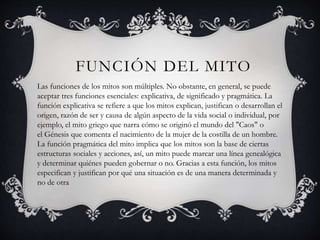 FUNCIÓN DEL MITO
Las funciones de los mitos son múltiples. No obstante, en general, se puede
aceptar tres funciones esenciales: explicativa, de significado y pragmática. La
función explicativa se refiere a que los mitos explican, justifican o desarrollan el
origen, razón de ser y causa de algún aspecto de la vida social o individual, por
ejemplo, el mito griego que narra cómo se originó el mundo del "Caos" o
el Génesis que comenta el nacimiento de la mujer de la costilla de un hombre.
La función pragmática del mito implica que los mitos son la base de ciertas
estructuras sociales y acciones, así, un mito puede marcar una línea genealógica
y determinar quiénes pueden gobernar o no. Gracias a esta función, los mitos
especifican y justifican por qué una situación es de una manera determinada y
no de otra
 
