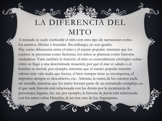 LA DIFERENCIA DEL
MITO
A menudo se suele confundir el mito con otro tipo de narraciones como
los cuentos, fábulas o leyendas. Sin embargo, no son iguales.
Hay varias diferencias entre el mito y el cuento popular: mientras que los
cuentos se presentan como ficciones, los mitos se plantean como historias
verdaderas. Varía también la función: el mito es esencialmente etiológico aclara
cómo se llegó a una determinada situación; por qué el mar es salado o el
hombre es mortal, por ejemplo, mientras que el cuento popular trasmite
valores más vale maña que fuerza, el bien siempre tiene su recompensa, el
impostor siempre es descubierto, etc.. Además, la trama de los cuentos suele
ser sencilla, mientras que los mitos forman parte de un entramado complejo, en
el que cada historia está relacionada con las demás por la recurrencia de
personajes, lugares, etc. así, por ejemplo, la historia de Jasón está relacionada
con los mitos sobre Heracles, al ser éste uno de los Argonautas.
 