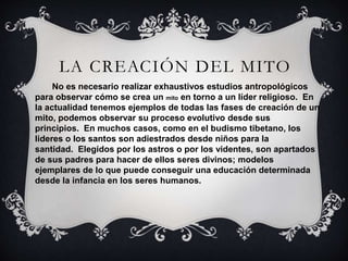 LA CREACIÓN DEL MITO
No es necesario realizar exhaustivos estudios antropológicos
para observar cómo se crea un mito en torno a un líder religioso. En
la actualidad tenemos ejemplos de todas las fases de creación de un
mito, podemos observar su proceso evolutivo desde sus
principios. En muchos casos, como en el budismo tibetano, los
lideres o los santos son adiestrados desde niños para la
santidad. Elegidos por los astros o por los videntes, son apartados
de sus padres para hacer de ellos seres divinos; modelos
ejemplares de lo que puede conseguir una educación determinada
desde la infancia en los seres humanos.
 