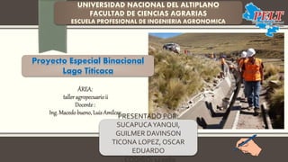ÁREA:
taller agropecuarioii
Docente:
Ing. Macedo bueno, Luis Amílcar
Proyecto Especial Binacional
Lago Titicaca
PRESENTADO POR:
SUCAPUCAYANQUI,
GUILMER DAVINSON
TICONA LOPEZ, OSCAR
EDUARDO
- CODIGO: 143960
 