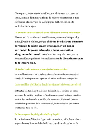 Claro que si, puede ser consumido como almendras o si desea en
aceite, ayuda a disminuir el riesgo de padecer hipertensión y muy
esencial en el desarrollo de las neuronas del bebe con su alto
contenido en omegas.
La Semilla de Sacha Inchi es un alimento alto en nutrientes
El consumo de la milenaria semilla es muy recomendado para los
niños, jóvenes y adultos, porque​ el Sacha Inchi supera en mayor
porcentaje de ácidos grasos insaturados y en menor
porcentaje de grasas saturadas a todas las semillas
oleaginosas del mundo.​ Asimismo son muy efectivos para la
recuperación de pacientes y esencialmente en ​la dieta de personas
de la tercera edad.
El Sacha Inchi retrasa el envejecimiento celular
La semilla retrasa el envejecimiento celular, asimismo combate el
envejecimiento prematuro por su alta cantidad en ácidos grasos.
Las semillas del Sacha Inchi mejora el sistema cerebral
El ​Sacha Inchi​ contribuye en el desarrollo del cerebro en niños
menores de 5 años y mejora el funcionamiento del sistema nervioso
central favoreciendo la atención y la memoria. Mejora el sistema
cerebral en personas de la tercera edad, como aquellas que sufren
problemas de memoria.
Es bueno para la piel y el cabello y la piel
Su contenido en Vitamina E, permite prevenir la caída de cabello y
mejora las condiciones del cabello seco y maltratado. Ademas de
 