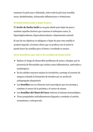 mantener la piel sana e hidratada, sobre todo la piel muy sensible,
secas, deshidratadas, incluyendo inflamaciones e irritaciones.
El Sacha Inchi ayuda a bajar de peso
El ​Aceite de Sacha Inchi​ es un gran aliado para bajar de peso y
combate aquellos factores que ocasiona el sobrepeso como, la
hipertrigliceridemia, hipercolesterolemia o hipertensión arterial.
Si uno de tus objetivos es adelgazar o bajar de peso esta semilla te
ayudara lograrlo, el mismo efecto que se produce con el aceite lo
puede hacer las semillas pero el efecto o resultado es menor .
Otros beneficios que ofrece las semillas de Sacha Inchi
● Reduce el riesgo de desarrollar problemas de asma y alergias, por la
presencia de flavonoides que actúan como inflamatorios, antivirales y
antialergicos.
● En los adultos mayores mejora la circulación y protege al corazón de
ataques evitando la formación de trombos por su acción de
antiagregante plaquetario
● Las ​Semillas​ son un alimento anti cancerígeno que nos protege y
combate el cancer de la próstata y el cancer de mama.
● Las ​Semillas del Mani del Inca​ refuerza el sistema inmunológico.
● Tiene propiedades antiinflamatorias llegando a combatir el artritis,
reumatismo y osteoporosis.
 