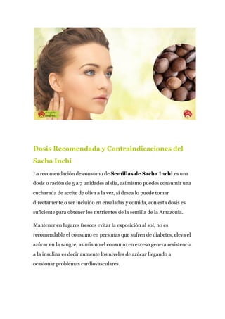 Dosis Recomendada y Contraindicaciones del
Sacha Inchi
La recomendación de consumo de ​Semillas de Sacha Inchi​ es una
dosis o ración de 5 a 7 unidades al día, asimismo puedes consumir una
cucharada de aceite de oliva a la vez, si desea lo puede tomar
directamente o ser incluido en ensaladas y comida, con esta dosis es
suficiente para obtener los nutrientes de la semilla de la Amazonía.
Mantener en lugares frescos evitar la exposición al sol, no es
recomendable el consumo en personas que sufren de diabetes, eleva el
azúcar en la sangre, asimismo el consumo en exceso genera resistencia
a la insulina es decir aumente los niveles de azúcar llegando a
ocasionar problemas cardiovasculares.
 