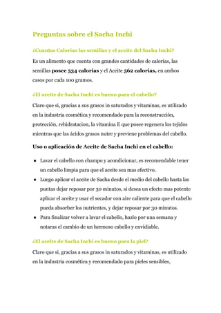 Preguntas sobre el Sacha Inchi
¿Cuantas Calorías las semillas y el aceite del Sacha Inchi?
Es un alimento que cuenta con grandes cantidades de calorías, las
semillas ​posee 534 calorías​ y el Aceite ​562 calorías,​ en ambos
casos por cada 100 gramos.
¿El aceite de Sacha Inchi es bueno para el cabello?
Claro que si, gracias a sus grasos in saturados y vitaminas, es utilizado
en la industria cosmética y recomendado para la reconstrucción,
protección, rehidratacion, la vitamina E que posee regenera los tejidos
mientras que las ácidos grasos nutre y previene problemas del cabello.
Uso o aplicación de Aceite de Sacha Inchi en el cabello:
● Lavar el cabello con champo y acondicionar, es recomendable tener
un cabello limpia para que el aceite sea mas efectivo.
● Luego aplicar el aceite de Sacha desde el medio del cabello hasta las
puntas dejar reposar por 30 minutos, si desea un efecto mas potente
aplicar el aceite y usar el secador con aire caliente para que el cabello
pueda absorber los nutrientes, y dejar reposar por 30 minutos.
● Para finalizar volver a lavar el cabello, hazlo por una semana y
notaras el cambio de un hermoso cabello y envidiable.
¿El aceite de Sacha Inchi es bueno para la piel?
Claro que si, gracias a sus grasos in saturados y vitaminas, es utilizado
en la industria cosmética y recomendado para pieles sensibles,
 