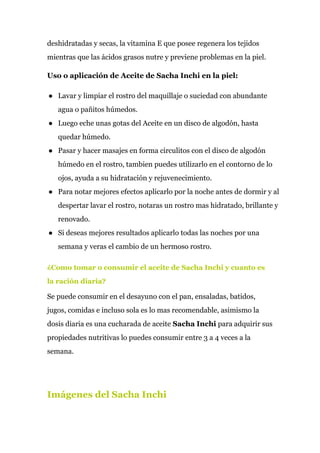 deshidratadas y secas, la vitamina E que posee regenera los tejidos
mientras que las ácidos grasos nutre y previene problemas en la piel.
Uso o aplicación de Aceite de Sacha Inchi en la piel:
● Lavar y limpiar el rostro del maquillaje o suciedad con abundante
agua o pañitos húmedos.
● Luego eche unas gotas del Aceite en un disco de algodón, hasta
quedar húmedo.
● Pasar y hacer masajes en forma circulitos con el disco de algodón
húmedo en el rostro, tambien puedes utilizarlo en el contorno de lo
ojos, ayuda a su hidratación y rejuvenecimiento.
● Para notar mejores efectos aplicarlo por la noche antes de dormir y al
despertar lavar el rostro, notaras un rostro mas hidratado, brillante y
renovado.
● Si deseas mejores resultados aplicarlo todas las noches por una
semana y veras el cambio de un hermoso rostro.
¿Como tomar o consumir el aceite de Sacha Inchi y cuanto es
la ración diaria?
Se puede consumir en el desayuno con el pan, ensaladas, batidos,
jugos, comidas e incluso sola es lo mas recomendable, asimismo la
dosis diaria es una cucharada de aceite ​Sacha​ ​Inchi​ para adquirir sus
propiedades nutritivas lo puedes consumir entre 3 a 4 veces a la
semana.
Imágenes del Sacha Inchi
 