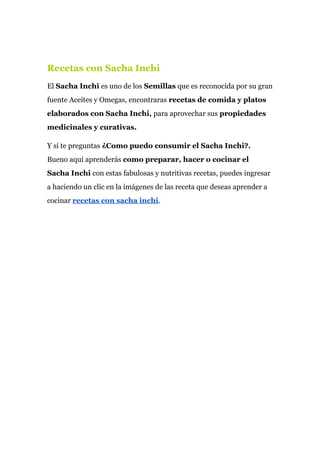 Recetas con Sacha Inchi
El ​Sacha Inchi​ es uno de los​ Semillas​ que es reconocida por su gran
fuente Aceites y Omegas, encontraras ​recetas de comida y platos
elaborados con Sacha Inchi,​ para aprovechar sus ​propiedades
medicinales y curativas.
Y si te preguntas​ ¿Como puedo consumir el Sacha Inchi?.
Bueno aquí aprenderás ​como preparar, hacer o cocinar el
Sacha Inchi ​con estas fabulosas y nutritivas recetas, puedes ingresar
a haciendo un clic en la imágenes de las receta que deseas aprender a
cocinar ​recetas con sacha inchi​.
 