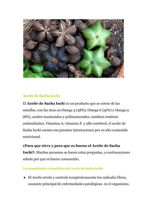 Aceite de Sacha Inchi
El ​Aceite de Sacha Inch​i es un producto que se extrae de las
semillas, son las ricas en Omega 3 (48%), Omega 6 (36%) y Omega 9
(8%), aceites insaturados y poliinsaturados, tambien contiene
antioxidantes, Vitamina A, vitamina E y alfa-coteferol, el aceite de
Sacha Inchi cuenta con premios internaciones por su alto contenido
nutricional.
¿Para que sirve y para que es bueno el Aceite de Sacha
Inchi?.​ Muchas personas se hacen estas preguntas, a continuaciones
sabrás por que es bueno consumirlo.
Las propiedades y beneficios del Aceite de Sacha Inchi:
● El Aceite nivela y controla terapéuticamente los radicales libres,
causante principal de enfermedades patológicas en el organismo.
 