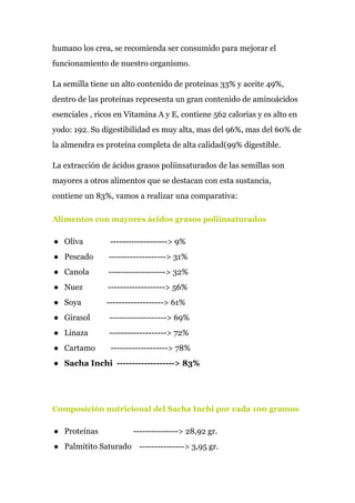 humano los crea, se recomienda ser consumido para mejorar el
funcionamiento de nuestro organismo.
La semilla tiene un alto contenido de proteinas 33% y aceite 49%,
dentro de las proteinas representa un gran contenido de aminoácidos
esenciales , ricos en Vitamina A y E, contiene 562 calorías y es alto en
yodo: 192. Su digestibilidad es muy alta, mas del 96%, mas del 60% de
la almendra es proteína completa de alta calidad(99% digestible.
La extracción de ácidos grasos poliinsaturados de las semillas son
mayores a otros alimentos que se destacan con esta sustancia,
contiene un 83%, vamos a realizar una comparativa:
Alimentos con mayores ácidos grasos poliinsaturados
● Oliva -------------------> 9%
● Pescado -------------------> 31%
● Canola -------------------> 32%
● Nuez -------------------> 56%
● Soya -------------------> 61%
● Girasol -------------------> 69%
● Linaza -------------------> 72%
● Cartamo -------------------> 78%
● Sacha Inchi -------------------> 83%
Composición nutricional del Sacha Inchi por cada 100 gramos
● Proteínas ---------------> 28,92 gr.
● Palmitito Saturado ---------------> 3,95 gr.
 