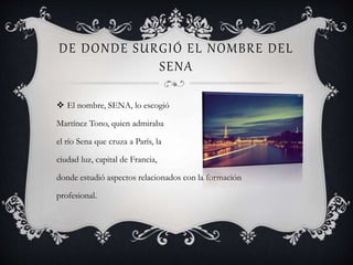 DE DONDE SURGIÓ EL NOMBRE DEL
SENA
 El nombre, SENA, lo escogió
Martínez Tono, quien admiraba
el río Sena que cruza a París, la
ciudad luz, capital de Francia,
donde estudió aspectos relacionados con la formación
profesional.
 