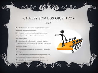 CUALES SON LOS OBJETIVOS
 Dar formación profesional integral a los trabajadores
de todas las actividades económicas.
 Fortalecer los procesos de formación profesional
integral que contribuye al desarrollo comunitario a
nivel urbano y rural.
 Apropiarme de todos, medio y estrategia dirigidos
a la maximización de la cobertura y la calidad de la formación
profesional integral.
 Participar en actividades de investigación y desarrollo
tecnológico..
 Propiciar las relaciones internacionales pendientes a la
conformación y operación de un sistema regional.
 Actualizar en forma permanentes los procesos y la
infraestructura y pedagógica.
 