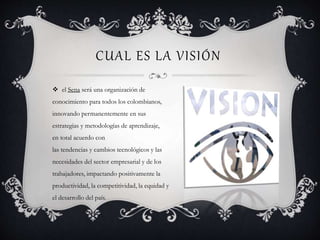 CUAL ES LA VISIÓN
 el Sena será una organización de
conocimiento para todos los colombianos,
innovando permanentemente en sus
estrategias y metodologías de aprendizaje,
en total acuerdo con
las tendencias y cambios tecnológicos y las
necesidades del sector empresarial y de los
trabajadores, impactando positivamente la
productividad, la competitividad, la equidad y
el desarrollo del país.
 