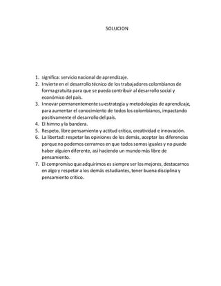 SOLUCION
1. significa: servicio nacional de aprendizaje.
2. Invierteen el desarrollo técnico de los trabajadores colombianos de
forma gratuita para que se pueda contribuir al desarrollo social y
económico del país.
3. Innovar permanentementesu estrategia y metodologías de aprendizaje,
para aumentar el conocimiento de todos los colombianos, impactando
positivamente el desarrollo del país.
4. El himno y la bandera.
5. Respeto, libre pensamiento y actitud crítica, creatividad e innovación.
6. La libertad: respetar las opiniones de los demás, aceptar las diferencias
porqueno podemos cerrarnos en que todos somos iguales y no puede
haber alguien diferente, así haciendo un mundo más libre de
pensamiento.
7. El compromiso queadquirimos es siempreser los mejores, destacarnos
en algo y respetar a los demás estudiantes, tener buena disciplina y
pensamiento crítico.
 