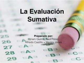 La Evaluación 
Sumativa 
Preparado por: 
Miriam Quirós, Raúl Pérez, 
Alfredo Castillo y Wesley Jones 
 