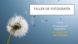 Tema
La exposición
fotográfica:
EL TIEMPO DE
OBTURACIÓN
TALLER DE FOTOGRAFÍA
 
