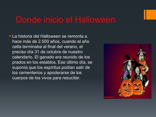 Donde inicio el Halloween 
 La historia del Halloween se remonta a 
hace más de 2.500 años, cuando el año 
celta terminaba al final del verano, el 
preciso día 31 de octubre de nuestro 
calendario. El ganado era reunido de los 
prados en los establos. Ese último día, se 
suponía que los espíritus podían salir de 
los cementerios y apoderarse de los 
cuerpos de los vivos para resucitar. 
