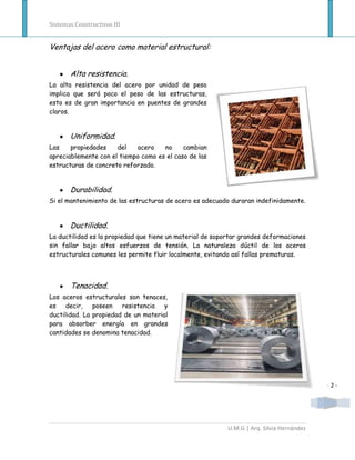 Sistemas Constructivos III


Ventajas del acero como material estructural:


       Alta resistencia.
La alta resistencia del acero por unidad de peso
implica que será poco el peso de las estructuras,
esto es de gran importancia en puentes de grandes
claros.


       Uniformidad.
Las    propiedades    del   acero    no     cambian
apreciablemente con el tiempo como es el caso de las
estructuras de concreto reforzado.


       Durabilidad.
Si el mantenimiento de las estructuras de acero es adecuado duraran indefinidamente.


       Ductilidad.
La ductilidad es la propiedad que tiene un material de soportar grandes deformaciones
sin fallar bajo altos esfuerzos de tensión. La naturaleza dúctil de los aceros
estructurales comunes les permite fluir localmente, evitando así fallas prematuras.



       Tenacidad.
Los aceros estructurales son tenaces,
es    decir, poseen resistencia y
ductilidad. La propiedad de un material
para absorber energía en grandes
cantidades se denomina tenacidad.




                                                                                           -2-




                                                           U.M.G | Arq. Silvia Hernández
 