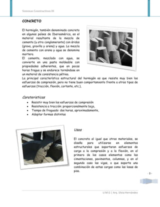 Sistemas Constructivos III


CONCRETO

El hormigón, también denominado concreto
en algunos países de Iberoamérica, es el
material resultante de la mezcla de
cemento (u otro conglomerante) con áridos
(grava, gravilla y arena) y agua. La mezcla
de cemento con arena y agua se denomina
mortero.
El cemento, mezclado con agua, se
convierte en una pasta moldeable con
propiedades adherentes, que en pocas
horas fragua y se endurece tornándose en
un material de consistencia pétrea.
La principal característica estructural del hormigón es que resiste muy bien los
esfuerzos de compresión, pero no tiene buen comportamiento frente a otros tipos de
esfuerzos (tracción, flexión, cortante, etc.),


Carateristicas
       Resistir muy bien los esfuerzos de compresión
       Resistencia a tracción: proporcionalmente baja,
       Tiempo de fraguado: dos horas, aproximadamente,
       Adoptar formas distintas




                                    Usos

                                    El concreto al igual que otros materiales, se
                                    diseña    para   utilizarse   en   elementos
                                    estructurales que soportaran esfuerzos de
                                    carga a la compresión y a la flexión, en el
                                    primero de los casos elementos como las
                                    cimentaciones, pavimentos, columnas, y en el
                                    segundo caso las vigas, o que soporte una
                                    combinación de estas cargas como las losas de
                                    piso.
                                                                                         -3-




                                                         U.M.G | Arq. Silvia Hernández
 