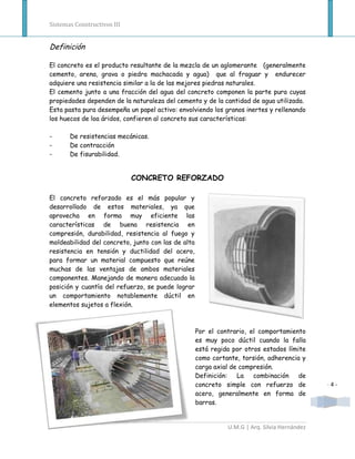 Sistemas Constructivos III


Definición

El concreto es el producto resultante de la mezcla de un aglomerante (generalmente
cemento, arena, grava o piedra machacada y agua) que al fraguar y endurecer
adquiere una resistencia similar a la de las mejores piedras naturales.
El cemento junto a una fracción del agua del concreto componen la parte pura cuyas
propiedades dependen de la naturaleza del cemento y de la cantidad de agua utilizada.
Esta pasta pura desempeña un papel activo: envolviendo los granos inertes y rellenando
los huecos de loa áridos, confieren al concreto sus características:

-      De resistencias mecánicas.
-      De contracción
-      De fisurabilidad.


                             CONCRETO REFORZADO

El concreto reforzado es el más popular y
desarrollado de estos materiales, ya que
aprovecha en forma muy eficiente las
características de buena resistencia en
compresión, durabilidad, resistencia al fuego y
moldeabilidad del concreto, junto con las de alta
resistencia en tensión y ductilidad del acero,
para formar un material compuesto que reúne
muchas de las ventajas de ambos materiales
componentes. Manejando de manera adecuada la
posición y cuantía del refuerzo, se puede lograr
un comportamiento notablemente dúctil en
elementos sujetos a flexión.



                                                    Por el contrario, el comportamiento
                                                    es muy poco dúctil cuando la falla
                                                    está regida por otros estados límite
                                                    como cortante, torsión, adherencia y
                                                    carga axial de compresión.
                                                    Definición:   La   combinación    de
                                                    concreto simple con refuerzo de           -4-
                                                    acero, generalmente en forma de
                                                    barras.


                                                              U.M.G | Arq. Silvia Hernández
 