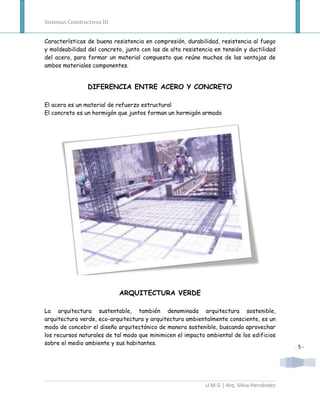 Sistemas Constructivos III


Características de buena resistencia en compresión, durabilidad, resistencia al fuego
y moldeabilidad del concreto, junto con las de alta resistencia en tensión y ductilidad
del acero, para formar un material compuesto que reúne muchas de las ventajas de
ambos materiales componentes.


                 DIFERENCIA ENTRE ACERO Y CONCRETO

El acero es un material de refuerzo estructural
El concreto es un hormigón que juntos forman un hormigón armado




                             ARQUITECTURA VERDE

La arquitectura sustentable, también denominada arquitectura sostenible,
arquitectura verde, eco-arquitectura y arquitectura ambientalmente consciente, es un
modo de concebir el diseño arquitectónico de manera sostenible, buscando aprovechar
los recursos naturales de tal modo que minimicen el impacto ambiental de los edificios
sobre el medio ambiente y sus habitantes.
                                                                                            -5-




                                                            U.M.G | Arq. Silvia Hernández
 