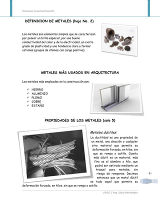 Sistemas Constructivos III


  DEFINICION DE METALES (hoja No. 2)


Los metales son elementos simples que se caracterizan
por poseer un brillo especial, por una buena
conductividad del calor y de la electricidad, un cierto
grado de plasticidad y una tendencia clara a formar
cationes (grupos de átomos con carga positiva).




               METALES MÁS USADOS EN ARQUITECTURA

Los metales más empleados en la construcción son:

      HIERRO
      ALUMINIO
      PLOMO
      COBRE
      ESTAÑO




                  PROPIEDADES DE LOS METALES (solo 5)


                                                    Metales dúctiles:
                                                   La ductilidad es una propiedad de
                                                    un metal, una aleación o cualquier
                                                    otro material que permite su
                                                     deformación forzada, en hilos, sin
                                                     que se rompa o astille. Cuanto
                                                      más dúctil es un material, más
                                                      fino es el alambre o hilo, que
                                                       podrá ser estirado mediante un
                                                        troquel para metales, sin
                                                         riesgo de romperse. Decimos        -8-
                                                         entonces que un metal dúctil
                                                   es todo aquel que permite su
deformación forzada, en hilos, sin que se rompa o astille.

                                                            U.M.G | Arq. Silvia Hernández
 