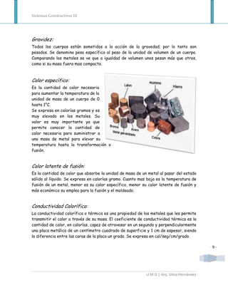 Sistemas Constructivos III




Gravidez:
Todos los cuerpos están sometidos a la acción de la gravedad; por lo tanto son
pesados. Se denomina peso específico al peso de la unidad de volumen de un cuerpo.
Comparando los metales se ve que a igualdad de volumen unos pesan más que otros,
como si su masa fuera mas compacta.



Calor específico:
Es la cantidad de calor necesaria
para aumentar la temperatura de la
unidad de masa de un cuerpo de 0
hasta 1°C.
Se expresa en calorías gramos y es
muy elevado en los metales. Su
valor es muy importante ya que
permite conocer la cantidad de
calor necesaria para suministrar a
una masa de metal para elevar su
temperatura hasta la transformación o
fusión.


Calor latente de fusión:
Es la cantidad de calor que absorbe la unidad de masa de un metal al pasar del estado
sólido al líquido. Se expresa en calorías gramo. Cuanto mas baja es la temperatura de
fusión de un metal, menor es su calor específico, menor su calor latente de fusión y
más económico su empleo para la fusión y el moldeado.


Conductividad Calorífica:
La conductividad calorífica o térmica es una propiedad de los metales que les permite
transmitir el calor a través de su masa. El coeficiente de conductividad térmica es la
cantidad de calor, en calorías, capaz de atravesar en un segundo y perpendicularmente
una placa metálica de un centímetro cuadrado de superficie y 1 cm de espesor, siendo
la diferencia entre las caras de la placa un grado. Se expresa en cal/seg/cm/grado.

                                                                                           -9-




                                                           U.M.G | Arq. Silvia Hernández
 