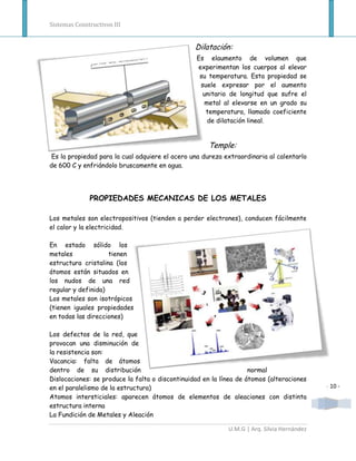 Sistemas Constructivos III


                                                 Dilatación:
                                                 Es elaumento de volumen que
                                                 experimentan los cuerpos al elevar
                                                  su temperatura. Esta propiedad se
                                                  suele expresar por el aumento
                                                   unitario de longitud que sufre el
                                                   metal al elevarse en un grado su
                                                    temperatura, llamado coeficiente
                                                    de dilatación lineal.


                                                     Temple:
Es la propiedad para la cual adquiere el acero una dureza extraordinaria al calentarlo
de 600 C y enfriándolo bruscamente en agua.




              PROPIEDADES MECANICAS DE LOS METALES

Los metales son electropositivos (tienden a perder electrones), conducen fácilmente
el calor y la electricidad.

En estado sólido los
metales             tienen
estructura cristalina (los
átomos están situados en
los nudos de una red
regular y definida)
Los metales son isotrópicos
(tienen iguales propiedades
en todas las direcciones)

Los defectos de la red, que
provocan una disminución de
la resistencia son:
Vacancia: falta de átomos
dentro de su distribución                                           normal
Dislocaciones: se produce la falta o discontinuidad en la línea de átomos (alteraciones
en el paralelismo de la estructura)                                                         - 10 -
Atomos intersticiales: aparecen átomos de elementos de aleaciones con distinta
estructura interna
La Fundición de Metales y Aleación

                                                            U.M.G | Arq. Silvia Hernández
 