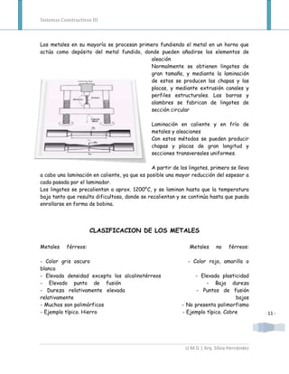 Sistemas Constructivos III



Los metales en su mayoría se procesan primero fundiendo el metal en un horno que
actúa como depósito del metal fundido, donde pueden añadirse los elementos de
                                          aleación
                                          Normalmente se obtienen lingotes de
                                          gran tamaño, y mediante la laminación
                                          de estos se producen las chapas y las
                                          placas, y mediante extrusión canales y
                                          perfiles estructurales. Las barras y
                                          alambres se fabrican de lingotes de
                                          sección circular

                                               Laminación en caliente y en frío de
                                               metales y aleaciones
                                               Con estos métodos se pueden producir
                                               chapas y placas de gran longitud y
                                               secciones transversales uniformes.

                                               A partir de los lingotes, primero se lleva
a cabo una laminación en caliente, ya que es posible una mayor reducción del espesor a
cada pasada por el laminador.
Los lingotes se precalientan a aprox. 1200°C, y se laminan hasta que la temperatura
baja tanto que resulta dificultosa, donde se recalientan y se continúa hasta que pueda
enrollarse en forma de bobina.




                      CLASIFICACION DE LOS METALES

Metales    férreos:                                            Metales     no   férreos:

- Color gris oscuro                                            - Color rojo, amarillo o
blanco
- Elevada densidad excepto los alcalinotérreos                   - Elevada plasticidad
- Elevado punto de fusión                                             - Baja dureza
- Dureza relativamente elevada                                    - Puntos de fusión
relativamente                                                                     bajos
- Muchos son polimórficos                                   - No presenta polimorfismo
- Ejemplo típico. Hierro                                    - Ejemplo típico. Cobre          - 11 -




                                                             U.M.G | Arq. Silvia Hernández
 