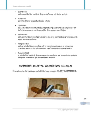 Sistemas Constructivos III


       Ductibilidad
       es la capacidad del metal de dejarse deformar o trabajar en frio

       Fusibilidad
       permite obtener piezas fundidas o coladas

       Colabilidad
       capacidad de un metal fundido para producir piezas fundidas completas y sin
       defecto para que un metal sea colabe debe poseer gran fluides.

       Soldabilidad
       es la actitud de un metal para soldarse con otro identico bajo presion ejercida
       sobre ambos en caliente.

       Templabilidad
       es la propiedad de un metal de sufrir transformaciones en su estructura
       cristalina producto del calentamiento y enfriamiento sucesivo y brusco.

       Maquinibilidad
       propiedad del metal de dejarse mecanizar mediante una herramienta cortante
       apropiada un material que presenta este material




         DEFINICIÓN DE METAL. EJEMPLIFIQUE (hoja No.4)

Es un elemento distinguido por su habilidad para conducir CALOR Y ELECTRICIDAD.




                                                                                            - 14 -




                                                            U.M.G | Arq. Silvia Hernández
 