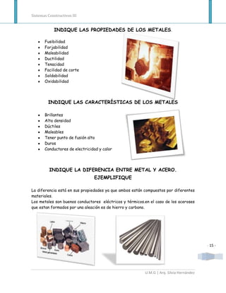 Sistemas Constructivos III


            INDIQUE LAS PROPIEDADES DE LOS METALES .

       Fusibilidad
       Forjabilidad
       Maleabilidad
       Ductilidad
       Tenacidad
       Facilidad de corte
       Soldabilidad
       Oxidabilidad




         INDIQUE LAS CARACTERÍSTICAS DE LOS METALES

       Brillantes
       Alta densidad
       Dúctiles
       Maleables
       Tener punto de fusión alto
       Duros
       Conductores de electricidad y calor




          INDIQUE LA DIFERENCIA ENTRE METAL Y ACERO.
                                EJEMPLIFIQUE

La diferencia está en sus propiedades ya que ambos están compuestos por diferentes
materiales.
Los metales son buenos conductores eléctricos y térmicos.en el caso de los aceroses
que estan formados por una aleación es de hierro y carbono.




                                                                                         - 15 -




                                                         U.M.G | Arq. Silvia Hernández
 