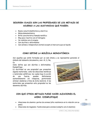 Sistemas Constructivos III




DESCRIBA CUALES SON LAS PROPIEDADES DE LOS METALES DE
              ACUERDO A LAS SUSTANCIAS QUE POSEEN.

       Buena conuctividadtermica y electrica
       Moleculamonoatomica
       Brillo caracteristico llamado metálico
       Muy poco reactivo con el hidrogeno
       Se combina con el oxigeno
       Son ductiles o deformables
       Son solidos a temperatura normal excepto el mercurio que es liquido.




              COMO DEFINE LA MOLÉCULA MONOATÓMICA

Son aquellas que están formadas por un solo átomo y se representan poniendo el
símbolo del elemento únicamente y son: Al, S, Na,
Co
Como define que son dúctiles o deformables.
Ejemplifique
La ductilidad es una propiedad que presentan
algunos materiales, como las aleaciones metálicas
o materiales asfálticos, los cuales bajo la acción
de     una     fuerza,     pueden     deformarse
sosteniblemente sin romperse, permitiendo
obtener alambres o hilos de dicho material. A los
materiales que presentan esta propiedad se les
denomina dúctiles.




    CON QUE OTROS METALES PUEDE HACER ALEACIONES EL
                             ACERO. EJEMPLIFIQUE
                                                                                             - 16 -
       Aleaciones de aluminio: partes de aviones (alta resistencia en la relación con su
       peso)
       Aleaciones de magnesio: fundiciones para aviones (compite con el aluminio)

                                                             U.M.G | Arq. Silvia Hernández
 