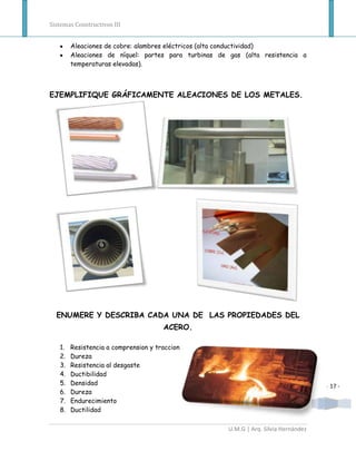 Sistemas Constructivos III


        Aleaciones de cobre: alambres eléctricos (alta conductividad)
        Aleaciones de níquel: partes para turbinas de gas (alta resistencia a
        temperaturas elevadas).



EJEMPLIFIQUE GRÁFICAMENTE ALEACIONES DE LOS METALES.




  ENUMERE Y DESCRIBA CADA UNA DE LAS PROPIEDADES DEL
                                      ACERO.

   1.   Resistencia a comprension y traccion
   2.   Dureza
   3.   Resistencia al desgaste
   4.   Ductibilidad
   5.   Densidad                                                                      - 17 -
   6.   Dureza
   7.   Endurecimiento
   8.   Ductilidad

                                                      U.M.G | Arq. Silvia Hernández
 
