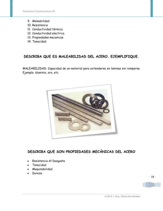 Sistemas Constructivos III


   9.    Maleabilidad
   10.   Resistencia
   11.   Conductividad térmica
   12.   Conductividad electrica
   13.   Propiedades mecanicas
   14.   Tenacidad




DESCRIBA QUE ES MALEABILIDAD DEL ACERO. EJEMPLIFIQUE.


MALEABILIDAD: Capacidad de un material para extenderse en laminas sin romperse.
Ejemplo: aluminio, oro, etc.




   DESCRIBA QUE SON PROPIEDADES MECÁNICAS DEL ACERO

         Resistencia Al Desgaste
         Tenacidad
         Maquinabilidad
         Dureza
                                                                                      - 18 -




                                                      U.M.G | Arq. Silvia Hernández
 