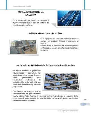 Sistemas Constructivos III


       DEFINA RESISTENCIA AL
                  DESGASTE

Es la resistencia que ofrece un material a
dejarse erosionar cuando esta en contacto de
fricción con otro material.




                       DEFINA TENACIDAD DEL ACERO

                                     Es la capacidad que tiene un material de absorber
                                     energía sin producir Fisuras (resistencia al
                                     impacto)
                                     E acero tiene la capacidad de absorber grandes
                                     cantidades de energía en deformación (elástica e
                                     inelástica).




     INDIQUE LAS PROPIEDADES ESTRUCTURALES DEL ACERO

Por ser un material de producción
industrializada y controlada, las
propiedades estructurales de acero
tienen        generalmente        poca
variabilidad.     Coeficientes      de
variación dele orden del 10% son
típico para la resistencia y las otras
propiedades.

Otra ventaja del acero es que su
comportamiento es perfectamente
lineal y elástico hasta fluencia, lo hace mas fácilmente predecible la respuesta de las
estructuras de este material. La alta ductilidad del material permite redistribuir
                                                                                            - 19 -
concentraciones de esfuerzos.




                                                            U.M.G | Arq. Silvia Hernández
 