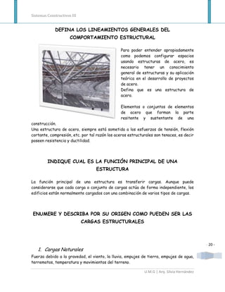 Sistemas Constructivos III


             DEFINA LOS LINEAMIENTOS GENERALES DEL
                      COMPORTAMIENTO ESTRUCTURAL

                                               Para poder entender apropiadamente
                                               como podemos configurar espacios
                                               usando estructuras de acero, es
                                               necesario tener un conocimiento
                                               general de estructuras y su aplicación
                                               teórica en el desarrollo de proyectos
                                               de acero.
                                               Defina que es una estructura de
                                               acero.

                                               Elementos o conjuntos de elementos
                                               de acero que forman la parte
                                               resitente y sustentante de una
construcción.
Una estructura de acero, siempre está sometida a los esfuerzos de tensión, flexión
cortante, compresión, etc. por tal razón los aceros estructurales son tenaces, es decir
poseen resistencia y ductilidad.




         INDIQUE CUAL ES LA FUNCIÓN PRINCIPAL DE UNA
                                  ESTRUCTURA

La función principal de una estructura es transferir cargas. Aunque puede
considerarse que cada carga o conjunto de cargas actúa de forma independiente, los
edificios están normalmente cargados con una combinación de varios tipos de cargas.




ENUMERE Y DESCRIBA POR SU ORIGEN COMO PUEDEN SER LAS
                             CARGAS ESTRUCTURALES



                                                                                            - 20 -
   1. Cargas Naturales
Fuerza debido a la gravedad, el viento, la lluvia, empujes de tierra, empujes de agua,
terremotos, temperatura y movimientos del terreno.

                                                            U.M.G | Arq. Silvia Hernández
 