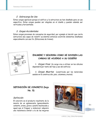 Sistemas Constructivos III




   2. Sobrecarga De Uso
Estas cargas aparecen porque el edificio y la estructura se han diseñado para un uso
especifico. Estas cargas pueden ser elegidas en el diseño y pueden además ser
verticales y horizontales.


   3. Cargas Accidentales
Estas cargas provienen de conceptos de seguridad, por ejemplo al decidir que cierta
estructura sea capaz de resistir accidentes entonces existirán elementos diseñados
especialmente con ese fin. (Estaciones de trenes).




                             ENUMERE Y DESCRIBA COMO SE DIVIDEN LAS
                                 CARGAS DE ACUERDO A SU DISEÑO

                            1. Cargas Vivas (la carga viva a utilizar en los cálculos
                         dependerá por tanto del tipo y uso del edificio)

                            2. Cargas Muertas (constituida por los materiales
                         usados en la construcción, piso, columnas y muros)




DEFINICIÓN DE CONCRETO (hoja
                   No. 5)


Definición:
El concreto es el producto resultante de la
mezcla de un aglomerante (generalmente
                                                                                           - 21 -
cemento, arena, grava o piedra machacada y
agua) que al fraguar y endurecer adquiere
una resistencia similar a la de las mejores


                                                           U.M.G | Arq. Silvia Hernández
 