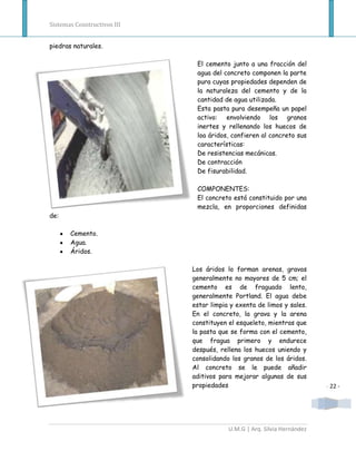 Sistemas Constructivos III


piedras naturales.

                              El cemento junto a una fracción del
                              agua del concreto componen la parte
                              pura cuyas propiedades dependen de
                              la naturaleza del cemento y de la
                              cantidad de agua utilizada.
                              Esta pasta pura desempeña un papel
                              activo: envolviendo los granos
                              inertes y rellenando los huecos de
                              loa áridos, confieren al concreto sus
                              características:
                              De resistencias mecánicas.
                              De contracción
                              De fisurabilidad.

                              COMPONENTES:
                              El concreto está constituido por una
                              mezcla, en proporciones definidas
de:

       Cemento.
       Agua.
       Áridos.

                             Los áridos lo forman arenas, gravas
                             generalmente no mayores de 5 cm; el
                             cemento es de fraguado lento,
                             generalmente Portland. El agua debe
                             estar limpia y exenta de limos y sales.
                             En el concreto, la grava y la arena
                             constituyen el esqueleto, mientras que
                             la pasta que se forma con el cemento,
                             que fragua primero y endurece
                             después, rellena los huecos uniendo y
                             consolidando los granos de los áridos.
                             Al concreto se le puede añadir
                             aditivos para mejorar algunas de sus
                             propiedades                                 - 22 -




                                         U.M.G | Arq. Silvia Hernández
 
