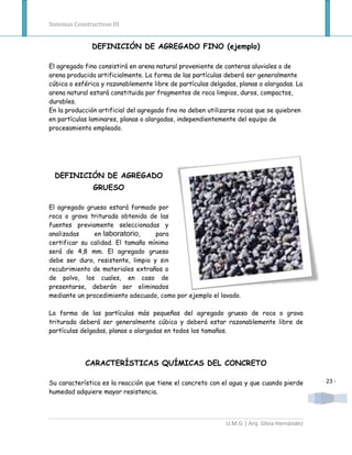 Sistemas Constructivos III


               DEFINICIÓN DE AGREGADO FINO (ejemplo)

El agregado fino consistirá en arena natural proveniente de canteras aluviales o de
arena producida artificialmente. La forma de las partículas deberá ser generalmente
cúbica o esférica y razonablemente libre de partículas delgadas, planas o alargadas. La
arena natural estará constituida por fragmentos de roca limpios, duros, compactos,
durables.
En la producción artificial del agregado fino no deben utilizarse rocas que se quiebren
en partículas laminares, planas o alargadas, independientemente del equipo de
procesamiento empleado.




  DEFINICIÓN DE AGREGADO
                GRUESO

El agregado grueso estará formado por
roca o grava triturada obtenida de las
fuentes previamente seleccionadas y
analizadas     en laboratorio,     para
certificar su calidad. El tamaño mínimo
será de 4,8 mm. El agregado grueso
debe ser duro, resistente, limpio y sin
recubrimiento de materiales extraños o
de polvo, los cuales, en caso de
presentarse, deberán ser eliminados
mediante un procedimiento adecuado, como por ejemplo el lavado.

La forma de las partículas más pequeñas del agregado grueso de roca o grava
triturada deberá ser generalmente cúbica y deberá estar razonablemente libre de
partículas delgadas, planas o alargadas en todos los tamaños.




             CARACTERÍSTICAS QUÍMICAS DEL CONCRETO

Su característica es la reacción que tiene el concreto con el agua y que cuando pierde      - 23 -
humedad adquiere mayor resistencia.



                                                            U.M.G | Arq. Silvia Hernández
 