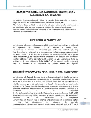 Sistemas Constructivos III


    ENUMERE Y DESCRIBA LOS FACTORES DE RESISTENCIA Y
                         DURABILIDAD DEL CONCRETO

Los factores de resistencia son la calidad y la cantidad de los agregados del cemento
y agua y la calidad del proceso de mezclado, colocación, curado, etc.
Y los factores de durabilidad: son las características de los materiales en el concreto,
Las condiciones a las que está expuesto el concreto las cargas transmitidas al
concreto los procedimientos constructivos y el tipo de estructura y las propiedades
físicas del concreto endurecido




                        DEFINICIÓN DE RESISTENCIA

La resistencia a la compresión se puede definir como la máxima resistencia medida de
un     espécimen      de   concreto     o     de    mortero     a    carga    axial.1
Generalmente se expresa en kilogramos por centímetro cuadrado (Kg/cm2).
Para determinar la resistencia a la compresión, se realizan pruebas especimenes de
mortero o de concreto. La resistencia del concreto a la compresión es una propiedad
física fundamental, y es frecuentemente empleada en los cálculos para diseños de
puentes, edificios y otras estructuras. El concreto de uso generalizado tiene una
resistencia a la compresión entre 210 y 350 kg/cm². Un concreto de alta resistencia
tiene un aguante a la compresión de cuando menos 420 kg/cm².




DEFINICIÓN Y EJEMPLO DE ALTA, MEDIA Y POCA RESISTENCIA

La resistencia a la flexión2 del concreto se utiliza generalmente al diseñar pavimentos
y otras losas sobre el terreno. La resistencia a la compresión se puede utilizar como
índice de la resistencia a la flexión, una vez que entre ellas se ha establecido la
relación empírica para los materiales y el tamaño del elemento en cuestión. La
resistencia a la flexión, también llamada modulo de ruptura, para un concreto de peso
normal se aproxima a menudo de1.99 a 2.65 veces el valor de la raíz cuadrada de la
resistencia                      a                     la                   compresión.
El valor de la resistencia a la tensión3 del concreto es aproximadamente de 8% a 12%
de su resistencia a compresión y a menudo se estima como 1.33 a 1.99 veces la raíz
cuadrada            de           la          resistencia         a          compresión.
                                                                                             - 24 -
La resistencia a la torsión4 para el concreto está relacionada con el modulo de ruptura
y       con       las      dimensiones        del       elemento      de       concreto.
La resistencia al cortante del concreto puede variar desde el 35% al 80% de la


                                                             U.M.G | Arq. Silvia Hernández
 
