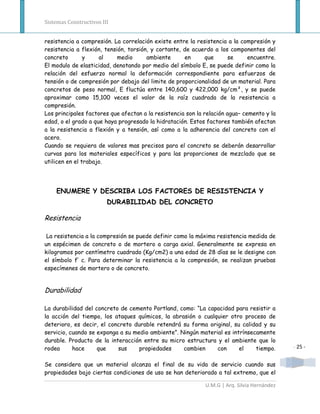 Sistemas Constructivos III


resistencia a compresión. La correlación existe entre la resistencia a la compresión y
resistencia a flexión, tensión, torsión, y cortante, de acuerdo a los componentes del
concreto        y    al     medio      ambiente      en       que      se     encuentre.
El modulo de elasticidad, denotando por medio del símbolo E, se puede definir como la
relación del esfuerzo normal la deformación correspondiente para esfuerzos de
tensión o de compresión por debajo del limite de proporcionalidad de un material. Para
concretos de peso normal, E fluctúa entre 140,600 y 422,000 kg/cm², y se puede
aproximar como 15,100 veces el valor de la raíz cuadrada de la resistencia a
compresión.
Los principales factores que afectan a la resistencia son la relación agua– cemento y la
edad, o el grado a que haya progresado la hidratación. Estos factores también afectan
a la resistencia a flexión y a tensión, así como a la adherencia del concreto con el
acero.
Cuando se requiera de valores mas precisos para el concreto se deberán desarrollar
curvas para los materiales específicos y para las proporciones de mezclado que se
utilicen en el trabajo.




    ENUMERE Y DESCRIBA LOS FACTORES DE RESISTENCIA Y
                         DURABILIDAD DEL CONCRETO

Resistencia

 La resistencia a la compresión se puede definir como la máxima resistencia medida de
un espécimen de concreto o de mortero a carga axial. Generalmente se expresa en
kilogramos por centímetro cuadrado (Kg/cm2) a una edad de 28 días se le designe con
el símbolo f’ c. Para determinar la resistencia a la compresión, se realizan pruebas
especímenes de mortero o de concreto.


Durabilidad

La durabilidad del concreto de cemento Portland, como: “La capacidad para resistir a
la acción del tiempo, los ataques químicos, la abrasión o cualquier otro proceso de
deterioro, es decir, el concreto durable retendrá su forma original, su calidad y su
servicio, cuando se exponga a su medio ambiente”. Ningún material es intrínsecamente
durable. Producto de la interacción entre su micro estructura y el ambiente que lo
rodea      hace     que    sus     propiedades     cambien     con      el    tiempo.        - 25 -


Se considera que un material alcanza el final de su vida de servicio cuando sus
propiedades bajo ciertas condiciones de uso se han deteriorado a tal extremo, que el

                                                             U.M.G | Arq. Silvia Hernández
 