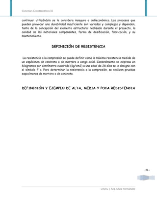 Sistemas Constructivos III


continuar utilizándolo se le considera inseguro o antieconómico. Los procesos que
pueden provocar una durabilidad insuficiente son variados y complejos y dependen,
tanto de la concepción del elemento estructural realizado durante el proyecto, la
calidad de los materiales componentes, forma de dosificación, fabricación, y su
mantenimiento.


                        DEFINICIÓN DE RESISTENCIA


 La resistencia a la compresión se puede definir como la máxima resistencia medida de
un espécimen de concreto o de mortero a carga axial. Generalmente se expresa en
kilogramos por centímetro cuadrado (Kg/cm2) a una edad de 28 días se le designe con
el símbolo f’ c. Para determinar la resistencia a la compresión, se realizan pruebas
especímenes de mortero o de concreto.




DEFINICIÓN Y EJEMPLO DE ALTA, MEDIA Y POCA RESISTENCIA




                                                                                           - 26 -




                                                           U.M.G | Arq. Silvia Hernández
 